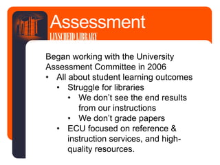 Began working with the University
Assessment Committee in 2006
• All about student learning outcomes
• Struggle for libraries
• We don’t see the end results
from our instructions
• We don’t grade papers
• ECU focused on reference &
instruction services, and high-
quality resources.
Assessment
LINSCHEIDLIBRARY
 