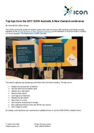 T: (+852) 2516 7008 PO Box 525 Spit Junction
info@iconapac.com NSW 2088 AUSTRALIA
Top tips from the 2017 ICON Australia & New Zealand conference
By Grant Butler, Editor Group
The ICON community pulled off another great event, with more than 200 members and friends coming
together for the annual Australia & New Zealand conference at the Sheraton on the Park hotel in Sydney
on 18–20 October. The theme was i+U+WE Connect.
This article captures key takeaways and offers links for further reading. The tips are to:
• Expect strong business conditions
• Get the client service basics right
• Update your sales pitch
• Become data-driven
• Leverage your librarians
• Manage by generation
• Stay calm in a crisis
• Get ready for everything to change
• But understand that humans will still be very human
• Don’t forget to smile!
As always, we’d welcome your comments or additions here or via the ICON APAC LinkedIn forum.
 