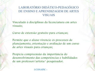 LABORATÓRIO DIDÁTICO-PEDAGÓGICO DE ENSINO E APRENDIZAGEM DE ARTES VISUAISVinculado à disciplinas da licenciatura em artes visuais;Curso de extensão gratuito para crianças;Permite que o aluno vivencie os processos de planejamento, orientação e avaliação de um curso de artes visuais para crianças;Propicia compreensão da importância do desenvolvimento das competências e habilidades de um professor/artista/ pesquisador.I CONAPIC - UNIANCHIETA