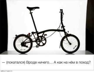 — (покатался) Вроде ничего… А как на нём в поход?

суббота, 31 марта 12 г.
 