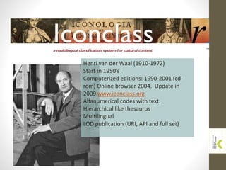 Henri van der Waal (1910-1972)
Start in 1950’s
Computerized editions: 1990-2001 (cd-
rom) Online browser 2004. Update in
2009 www.iconclass.org
Alfanumerical codes with text.
Hierarchical like thesaurus
Multilingual
LOD publication (URI, API and full set)
 