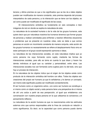 tercera y última premisa es que a los significados que se les da a tales objetos
pueden ser modificados de manera constante, esta premisa depende del proceso
interpretativo de cada persona y a la interacción que se tiene con los objetos, es
así como puede ser modificado el significado de las cosas.
El interaccionismo simbólico se fundamenta en seis conceptos o bien
imágenes de raíz en donde se explica la naturaleza de esta.
La naturaleza de la sociedad humana o de la vida de los grupos humanos, esta
quiere decir que por naturaleza nosotros los humanos tenemos que formar grupos
de personas y realizar actividades para enfrentar y resolver diferentes situaciones
o problemas que se presente en nuestras vidas, esto se debe a que somos
personas en acción en movimiento constante de manera conjunta, esta acción de
los grupos humanos no necesariamente se refiere al desplazamiento físico sino en
estar participes en el grupo social expresando opiniones e ideas.
La naturaleza de las interacciones sociales, en esta naturaleza implica que yo
como persona me vaya formando como sujeto, mediante las formas de
interacciones sociales, para ello se toma en cuenta lo que dicen y hacen los
demás individuos al igual que su carácter y personalidad, entre otros. Las
interacciones sociales nos van formando como sujetos pero no del todo, sino que
hay un proceso de interacción.
En la naturaleza de los objetos indica que el origen de los objetos existe como
producto de la interacción simbólica del hombre con ellos. Todos los objetos son
creaciones del propio ser humano ya que lo señalamos y le damos un concepto,
así mismo este significado puedes ser modificado constantemente.
El ser humano como un organismo activo, uno como ser humano se constituye a
sí mismo como un objeto social y cada persona tiene una perspectiva de sí misma
de ahí uno actúa a partir de esa perspección, al igual que entablamos una
conversación con nuestra propia persona en la que utilizamos la conciencia y el
pensamiento reflexivo.
La naturaleza de la acción humana es que no reaccionamos ante los estímulos
externos sino que somos responsables ante la línea de conducta en relación a
como significamos. Es decir, es la capacidad que como persona puedo darme

 