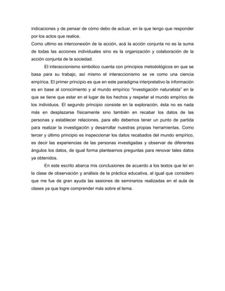 indicaciones y de pensar de cómo debo de actuar, en la que tengo que responder
por los actos que realice.
Como ultimo es interconexión de la acción, acá la acción conjunta no es la suma
de todas las acciones individuales sino es la organización y colaboración de la
acción conjunta de la sociedad.
El interaccionismo simbólico cuenta con principios metodológicos en que se
basa para su trabajo, así mismo el interaccionismo se ve como una ciencia
empírica. El primer principio es que en este paradigma interpretativo la información
es en base al conocimiento y al mundo empírico “investigación naturalista” en la
que se tiene que estar en el lugar de los hechos y respetar el mundo empírico de
los individuos. El segundo principio consiste en la exploración, ésta no es nada
más en desplazarse físicamente sino también en recabar los datos de las
personas y establecer relaciones, para ello debemos tener un punto de partida
para realizar la investigación y desarrollar nuestras propias herramientas. Como
tercer y último principio es inspeccionar los datos recabados del mundo empírico,
es decir las experiencias de las personas investigadas y observar de diferentes
ángulos los datos, de igual forma plantearnos preguntas para renovar tales datos
ya obtenidos.
En este escrito abarca mis conclusiones de acuerdo a los textos que leí en
la clase de observación y análisis de la práctica educativa, al igual que considero
que me fue de gran ayuda las sesiones de seminarios realizadas en el aula de
clases ya que logre comprender más sobre el tema.

 