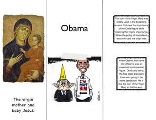 The icon of the Virgin Mary was
                        widely used in the Byzantine


              Obama
                      empire. It shows the importance
                          of the Christ figure while
                      retaining the virgins importance.
                       When the policy of iconoclasm
                        was enforced, the virgin was




                         When Obama first came
                             into office he was an
                          extremely controversial
                           figure. Obviously being
                          the first black president
                            there was going to be
                           some opposition. He is
                         like the icon of the Virgin
                              Mary in that he was




 The virgin
mother and
baby Jesus.
 