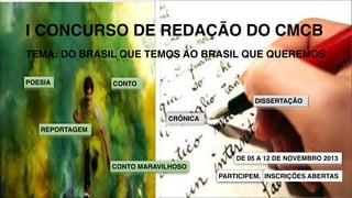 I CONCURSO DE REDAÇÃO DO CMCB
TEMA: DO BRASIL QUE TEMOS AO BRASIL QUE QUEREMOS
POESIA

CONTO
DISSERTAÇÃO
CRÔNICA

REPORTAGEM

DE 05 A 12 DE NOVEMBRO 2013
CONTO MARAVILHOSO
PARTICIPEM. INSCRIÇÕES ABERTAS

 