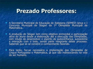 Prezado Professores: A Secretaria Municipal de Educação de Itabaiana (SEMED) lança o I Concurso Municipal de Slogan da 1ª Olimpíada Municipal de Matemática. A produção do Slogan tem como objetivo primordial a participação ativa do aluno desde a elaboração até a execução das Olimpíadas, com intuito de desenvolver o espírito de autoconfiança, autoestima e interação com o todo, sendo parte integrante desse processo. Sabendo que só se constrói o conhecimento fazendo. Para tanto, faz-se necessário a implantação das Olimpíadas de Língua Portuguesa e Matemática, já que são indissociáveis na vida do ser humano. 