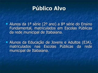 Público Alvo Alunos da 1ª série (2º ano) a 8ª série do Ensino Fundamental, matriculados em Escolas Públicas da rede municipal de Itabaiana. Alunos da Educação de Jovens e Adultos (EJA), matriculados nas Escolas Públicas da rede municipal de Itabaiana. 