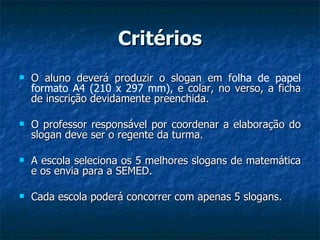 Critérios O aluno deverá produzir o slogan em f olha de papel formato A4 (210 x 297 mm),  e colar, no verso, a ficha de inscrição devidamente preenchida. O professor responsável por coordenar a elaboração do slogan deve ser o regente da turma. A escola seleciona os 5 melhores slogans de matemática e os envia para a SEMED. Cada escola poderá concorrer com apenas 5 slogans. 