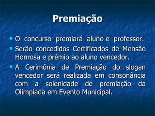 Premiação O  concurso  premiará  aluno e  professor. Serão concedidos Certificados de Mensão Honrosa e prêmio ao aluno vencedor. A Cerimônia de Premiação do slogan vencedor será realizada em consonância com a solenidade de premiação da Olimpíada em Evento Municipal. 