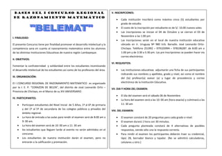 BASES DEL I CONCURSO REGIONAL                                                      V. INSCRIPCIONES:
DE RAZONAMIENTO Matemático
                                                                                           Cada institución inscribirá como máximo cinco (5) estudiantes por
                                                                                           grado de estudio.
                                                                                           El costo de la inscripción por estudiante es de S/. 10.00 nuevos soles.
                                                                                           Las inscripciones se inician el 04 de Octubre y se cierran el 03 de
                                                                                           Noviembre a las 1:00 pm
I. FINALIDAD:
                                                                                           Las inscripciones serán en el local de nuestra institución educativa
El presente Concurso tiene por finalidad promover el desarrollo intelectual y la           ubicado en Jr. Uruguay Nº 980 Urb. Barsallo. José Leonardo Ortiz-
competencia sana en cuanto al razonamiento matemático entre los alumnos                    Chiclayo. Teléfono 251992 – 979103994 – 978196287. de 8:00 am a
de las distintas Instituciones Educativas de nuestra región Lambayeque.                    1:00 pm y de 3:30 a 5:30 pm. Las pre inscripciones se pueden hacer vía
                                                                                           correo electrónico.
II. OBJETIVOS:
                                                                                    VI. REQUISITOS:
Fomentar la confraternidad y solidaridad entre los estudiantes incentivando
el desarrollo intelectual de los estudiantes así como de los profesores del área.          Las instituciones educativas adjuntarán una ficha de sus participantes
                                                                                           indicando sus nombres y apellidos, grado y nivel, así como el nombre
III. ORGANIZACIÓN:                                                                         del (la) profesor(a) asesor (a) y lugar de procedencia y correo
El I CONCURSO REGIONAL DE RAZONAMIENTO MATEMATICO es organizado                            electrónico de la Institución Educativa.
por la I. E. P. “CORAZON DE BELEN”, del distrito de José Leonardo Ortiz –
                                                                                    VII. DIA Y HORA DEL EXAMEN:
Provincia de Chiclayo, en el Marco de su XIV ANIVERSARIO
                                                                                           El día del examen será el sábado 06 de Noviembre.
IV. PARTICIPANTES:
                                                                                           La hora del examen será a las 10: 00 am (hora exacta) y culminará a las
        Participan estudiantes del Nivel Inicial de 5 Años, 1º al 6º de primaria           11: 30 am
        y del 1º al 5º de secundaria de los colegios públicos y privados del
                                                                                    VIII. DEL EXAMEN:
        ámbito regional.
        La hora de entrada a las aulas para rendir el examen será de 8:00 am a             El examen constará de 20 preguntas para cada grado o nivel.
        9: 00 am.                                                                          El examen durará 1 hora con 30 minutos.
        La hora del examen será de 10: 00 am a 11: 30 am                                   Cada pregunta planteada constará de 4 alternativas de posibles
        los estudiantes que lleguen tarde al evento no serán admitidos en el               respuestas, siendo sólo una la respuesta correcta.
        concurso.                                                                          Para rendir el examen los participantes deberán traer su credencial,
        Los estudiantes de nuestra institución darán el examen, pero no                    lápiz 2B, borrador blanco y tajador. (No se admitirá calculadoras,
        entrarán a la calificación y premiación.                                           celulares u otro.)
 