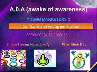 A.0.A (awake of awareness)
YOUNG MARKETERS 2

Condoms and young generation
Condoms and young generation
30/09/2013- 18/10/2013
Phạm Hoàng Nam Trung

Phan Minh Duy

 
