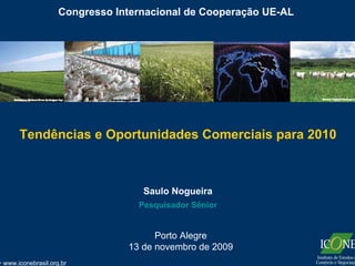 Congresso Internacional de Cooperação UE-AL




     Tendências e Oportunidades Comerciais para 2010



                                  Saulo Nogueira
                                 Pesquisador Sênior


                                     Porto Alegre
                               13 de novembro de 2009
www.iconebrasil.org.br
 
