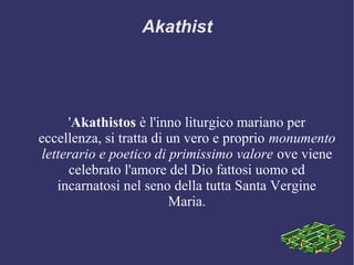 'Akathistos è l'inno liturgico mariano per
eccellenza, si tratta di un vero e proprio monumento
letterario e poetico di primissimo valore ove viene
celebrato l'amore del Dio fattosi uomo ed
incarnatosi nel seno della tutta Santa Vergine
Maria.
Akathist
 