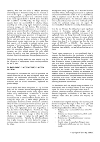 operation, Watts Barr, came online in 1996) the percentage       An unplanned outage is probably one of the worst situations
of nuclear power in the national energy mix has increased, as    for a utility where a plant outage occurs due to an unplanned
shown in the Figure 1. A significant portion of the increase     scram or reactor trip of the reactor or due to some technical,
in nuclear generation was achieved by a substantial increase     safety or regulatory reason that the plant has to stop
in the overall capacity factor of the U.S. plants from about     generating electrical power. The utility does not have much
60% in 1980 to over 90% today. This large increase in            time to plan and resources have to be mobilized quickly.
capacity factor was accomplished by reducing outages,            Usually the unplanned outage does not require the
extending fuel cycles, using higher burnup fuel, reducing        movement of fuel; therefore it is normally short in duration.
unplanned outages and fuel failures. This increase in
capacity factor combined with increases in power in various      Over the last 30 years the utilities have spent significant
plants (power uprates) this allowed nuclear power plants to      resources on eliminating unplanned outages such as
maintain and increase their share of electricity generation.     increasing scram reliability; identifying root causes of the
Such an increase in nuclear generation is the equivalent of      unplanned events and fixing them; and training operators
having built 25-30 nuclear power plants during that period.      and maintenance in proper techniques to ensure reliable
Clearly such gains are no longer available as the capacity       operation. Figure 2 shows the reduction of unplanned
factors cannot increase much more and new nuclear base           outages from about 9 to 3 events per year from the time
load capacity will be needed to maintain nuclear power           period of 1976-1979 to 1986-91.             This reduction in
percentage of electric generation. In addition, the ability to   unplanned outages represents a significant improvement in
justify to the Nuclear Regulatory Commission (NRC)               the nuclear plant reliability, cost and safety of nuclear power
plant life extensions allows current plants to continue          plants.
operation past their original planned life cycle, which
lessens the need for new plant construction, but does not        Planned outage management is very complicated since it
eliminate the critical requirement for new plant construction.   integrates the plant directives, the coordination of available
                                                                 resources, safety, regulatory and technical requirements and,
The following sections present the most notable ways that        all activities and work before and during the outage. Each
the efficiencies of nuclear power plants were improved over      plant develops its strategy for short term, middle term and
the last 30 years.                                               long term outage planning. Extensive efforts are usually
                                                                 directed towards detailed and comprehensive preplanning to
2.0 IMPROVING PLANNED AND UNPLANNED                              minimize outage duration, avoid outage extensions, ensure
OUTAGES                                                          future safe and reliable plant operation and minimize
                                                                 personnel radiation exposures. Planning and preparation are
The competitive environment for electricity generation has       important phases in the optimization of the outage duration
caused utilities to look for ways to improve power plant         which should ensure safe, timely and successful execution of
operation and maintenance requirements, including the            all activities in the outage. The post outage review provides
efficient use of resources, efficient management of plant        important feedback for the optimization of the next outage
evolutions such as on-line maintenance, unplanned and            planning, preparation and execution.
planned outages.
                                                                 The fundamental basis for outages during the lifetime of a
Nuclear power plant outage management is a key factor for        nuclear power plant are strongly affected by plant design and
good, safe and economic nuclear power plant performance.         layout. The choice of fuel cycle length, desired mode of
Good outage management involves many aspects, which              operation, operational strategies, maintenance periods for the
include utility administration, co-ordination of available       different components, requirements of the NRC and the
resources, nuclear safety, regulatory and technical              electricity market affect the duration and frequency of
requirements and, all activities and work hazards, before and    outages.
during the outage (Ref. 3). Plant outages (planned and
unplanned) are shutdowns in which activities are carried out     In the medium and long term planning, it has become a good
while the unit is disconnected from the electrical grid. The     practice to categorize the outages in three or four types with
outage is the period where significant resources are spent at    the objective to minimize the total outage time. The outages
the plant, while replacement power must be purchased to          may be categorized into four different kinds:
meet the utility’s supply obligations. Therefore, the outage           Refueling only, which could be worked out in 7 to
has a significant impact on unit availability and net income               10 days,
for the utility. A planned outage is where the utility                 Refueling and standard maintenance, which could
schedules an outage to replace fuel and support other                      be worked out in 2 to 3 weeks,
maintenance activities. Typically, the utility has adequate            Refueling and extended maintenance, which can
time to plan resources and events during the outage to                     last for one month,
optimize outage execution to minimize cost and duration of             Specific outage for major back fittings or plant
the outage.                                                                modernization which could take more than one
                                                                           month.


                                                                                             Copyright © 2011 by ASME
 