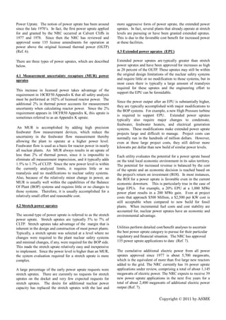 Power Uprate. The notion of power uprate has been around         more aggressive form of power uprate, the extended power
since the late 1970’s. In fact, the first power uprate applied   uprates. In fact, several plants that already operate at stretch
for and granted by the NRC occurred at Calvert Cliffs in         levels are pursuing or have been granted extended uprates.
1977 and 1978. Since then the NRC has reviewed and               This is due to the favorable cost benefit for increased power
approved some 135 license amendments for operation at            at these facilities.
power above the original licensed thermal power (OLTP)
(Ref. 6).                                                        4.3 Extended power uprates (EPU)

There are three types of power uprates, which are described      Extended power uprates are typically greater than stretch
below.                                                           power uprates and have been approved for increases as high
                                                                 as 20 percent of the OLTP. These uprates may still be within
4.1 Measurement uncertainty recapture (MUR) power                the original design limitations of the nuclear safety systems
uprates                                                          and require little or no modification to those systems, but in
                                                                 most cases there is typically a large amount of reanalysis
                                                                 required for these uprates and the engineering effort to
This increase in licensed power takes advantage of the
                                                                 support the EPU can be formidable.
requirement in 10CRF50 Appendix K that all safety analysis
must be performed at 102% of licensed reactor power. The
                                                                 Since the power output after an EPU is substantially higher,
additional 2% in thermal power accounts for measurement
                                                                 they are typically accomplished with major modifications to
uncertainty when calculating reactor power. Since the 2%
                                                                 the BOP systems. For example, a new High Pressure turbine
requirement appears in 10CFR50 Appendix K, this uprate is
                                                                 is required to support EPU. Extended power uprates
sometimes referred to as an Appendix K uprate.
                                                                 typically also require major changes to condensate,
                                                                 feedwater, feedwater heaters, and electrical generation
 An MUR is accomplished by adding high precision                 systems. These modifications make extended power uprate
feedwater flow measurement devices, which reduce the             projects large and difficult to manage. Project costs can
uncertainty in the feedwater flow measurement thereby            normally run in the hundreds of million dollars. However,
allowing the plant to operate at a higher power level.           even at these large project costs, they still deliver more
Feedwater flow is used as a basis for reactor power in nearly    kilowatts per dollar than new build of similar power levels.
all nuclear plants. An MUR always results in an uprate of
less than 2% of thermal power, since it is impossible to         Each utility evaluates the potential for a power uprate based
eliminate all measurement imprecision, and it typically adds     on the total local economic environment in its sales territory.
1.5% to 1.7% of CLTP. Since the new power level is within        The potential for increased revenue is balanced by the cost
the currently analyzed limits, it requires little or no          of the uprate and an economic decision is reached based on
reanalysis and no modifications to nuclear safety systems.       the project's return on investment (ROI). In most instances,
Also, because of the relatively minor change in power, an        the ROI for a power uprate is favorable even in the current
MUR is usually well within the capabilities of the Balance       economic downturn. This is particularly true in the case of
Of Plant (BOP) systems and requires little or no changes to      large EPUs. For example, a 20% EPU at a 1,000 MWe
those systems. Therefore, it is usually accomplished for a       power plant results in a 200 MWe gain. Even at project
relatively small effort and reasonable cost.                     costs that approach $500 Million, a $2,500 per KW cost is
                                                                 still acceptable when compared to new build for fossil
4.2 Stretch power uprates                                        plants. When incremental fuel costs and cost stability are
                                                                 accounted for, nuclear power uprates have an economic and
The second type of power uprate is referred to as the stretch    environmental advantage.
power uprate. Stretch uprates are typically 5% to 7% of
CLTP. Stretch uprates take advantage of the margin that is
inherent in the design and construction of most power plants.    Utilities perform detailed cost/benefit analyses to ascertain
Typically, a stretch uprate was selected at a level where no     the best power uprate category to pursue for their particular
changes were required to the plant nuclear safety systems        regulatory and financial situation. The NRC has approved
and minimal changes, if any, were required for the BOP side.     135 power uprate applications to date (Ref. 7).
This made the stretch uprate relatively easy and inexpensive
to implement. Since the power level is higher than an MUR,       The cumulative additional electric power from all power
the system evaluation required for a stretch uprate is more      uprates approved since 1977 is about 5,700 megawatts,
complex.                                                         which is the equivalent of more than five large new reactors
                                                                 added to the grid. The NRC currently has 16 power uprate
A large percentage of the early power uprate requests were       applications under review, comprising a total of about 1,145
stretch uprates. There are currently no requests for stretch     megawatts of electric power. The NRC expects to receive 39
uprates on the docket and very few expected requests for         new power uprate applications in the next five years for a
stretch uprates. The desire for additional nuclear power         total of about 2,400 megawatts of additional electric power
capacity has replaced the stretch uprates with the last and      output (Ref. 7).


                                                                                              Copyright © 2011 by ASME
 
