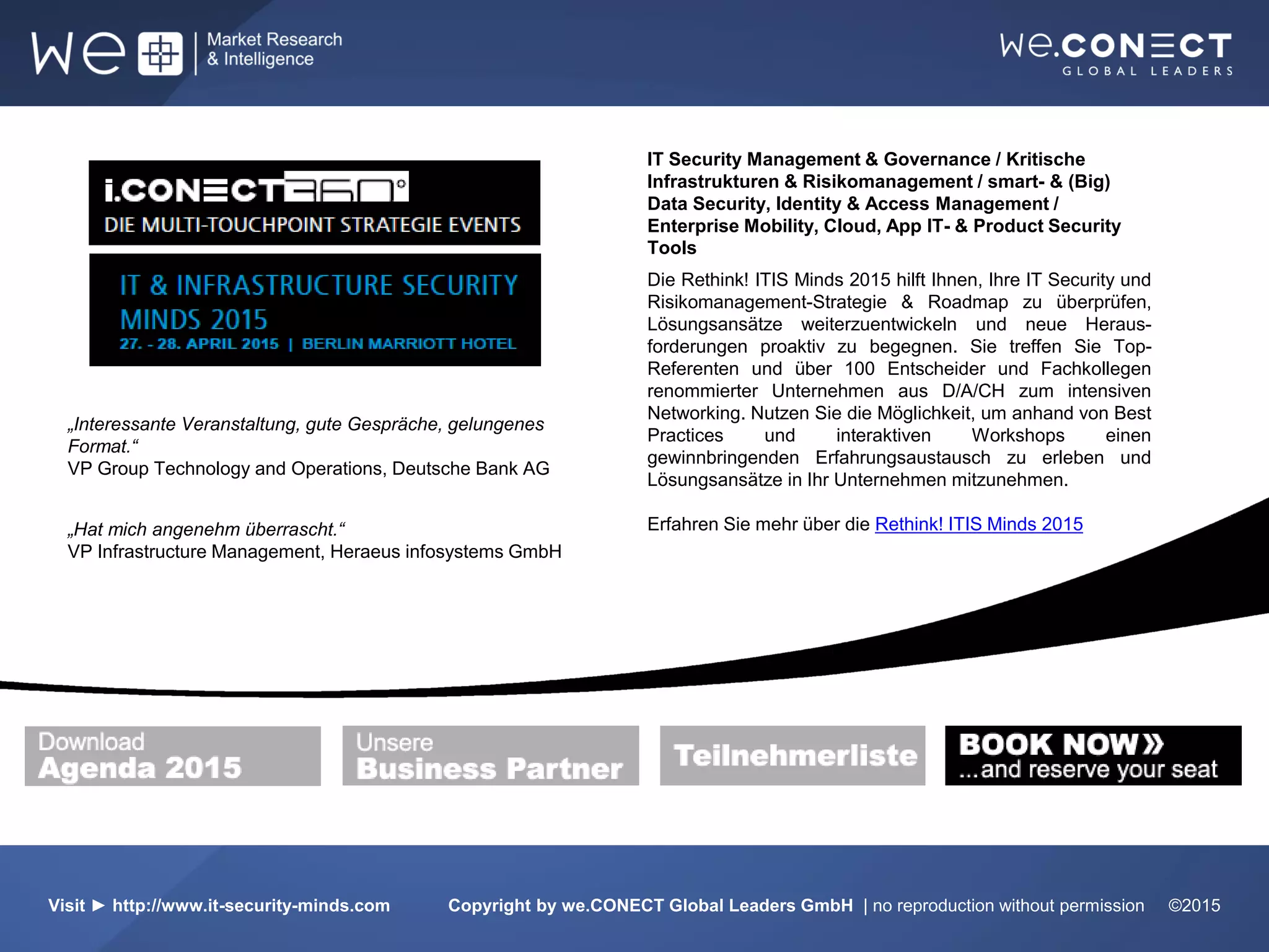 CITRIX Systems GmbH
Datenmanager
IT Security Management & Governance / Kritische
Infrastrukturen & Risikomanagement / smart- & (Big)
Data Security, Identity & Access Management /
Enterprise Mobility, Cloud, App IT- & Product Security
Tools
Die Rethink! ITIS Minds 2015 hilft Ihnen, Ihre IT Security und
Risikomanagement-Strategie & Roadmap zu überprüfen,
Lösungsansätze weiterzuentwickeln und neue Heraus-
forderungen proaktiv zu begegnen. Sie treffen Sie Top-
Referenten und über 100 Entscheider und Fachkollegen
renommierter Unternehmen aus D/A/CH zum intensiven
Networking. Nutzen Sie die Möglichkeit, um anhand von Best
Practices und interaktiven Workshops einen
gewinnbringenden Erfahrungsaustausch zu erleben und
Lösungsansätze in Ihr Unternehmen mitzunehmen.
Erfahren Sie mehr über die Rethink! ITIS Minds 2015
Visit ► http://www.it-security-minds.com Copyright by we.CONECT Global Leaders GmbH | no reproduction without permission ©2015
„Interessante Veranstaltung, gute Gespräche, gelungenes
Format.“
VP Group Technology and Operations, Deutsche Bank AG
„Hat mich angenehm überrascht.“
VP Infrastructure Management, Heraeus infosystems GmbH
 