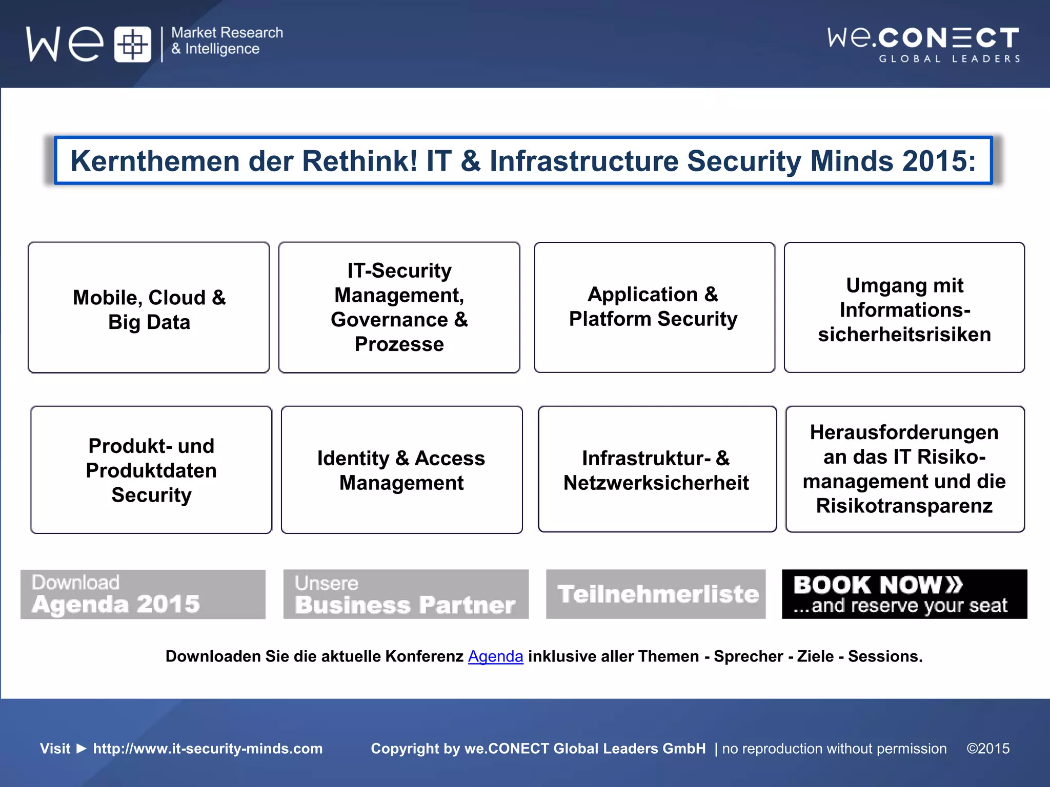 DatenmanagerDownloaden Sie die aktuelle Konferenz Agenda inklusive aller Themen - Sprecher - Ziele - Sessions.
Visit ► http://www.it-security-minds.com Copyright by we.CONECT Global Leaders GmbH | no reproduction without permission ©2015
Kernthemen der Rethink! IT & Infrastructure Security Minds 2015:
Mobile, Cloud &
Big Data
IT-Security
Management,
Governance &
Prozesse
Umgang mit
Informations-
sicherheitsrisiken
Produkt- und
Produktdaten
Security
Identity & Access
Management
Infrastruktur- &
Netzwerksicherheit
Herausforderungen
an das IT Risiko-
management und die
Risikotransparenz
Application &
Platform Security
 