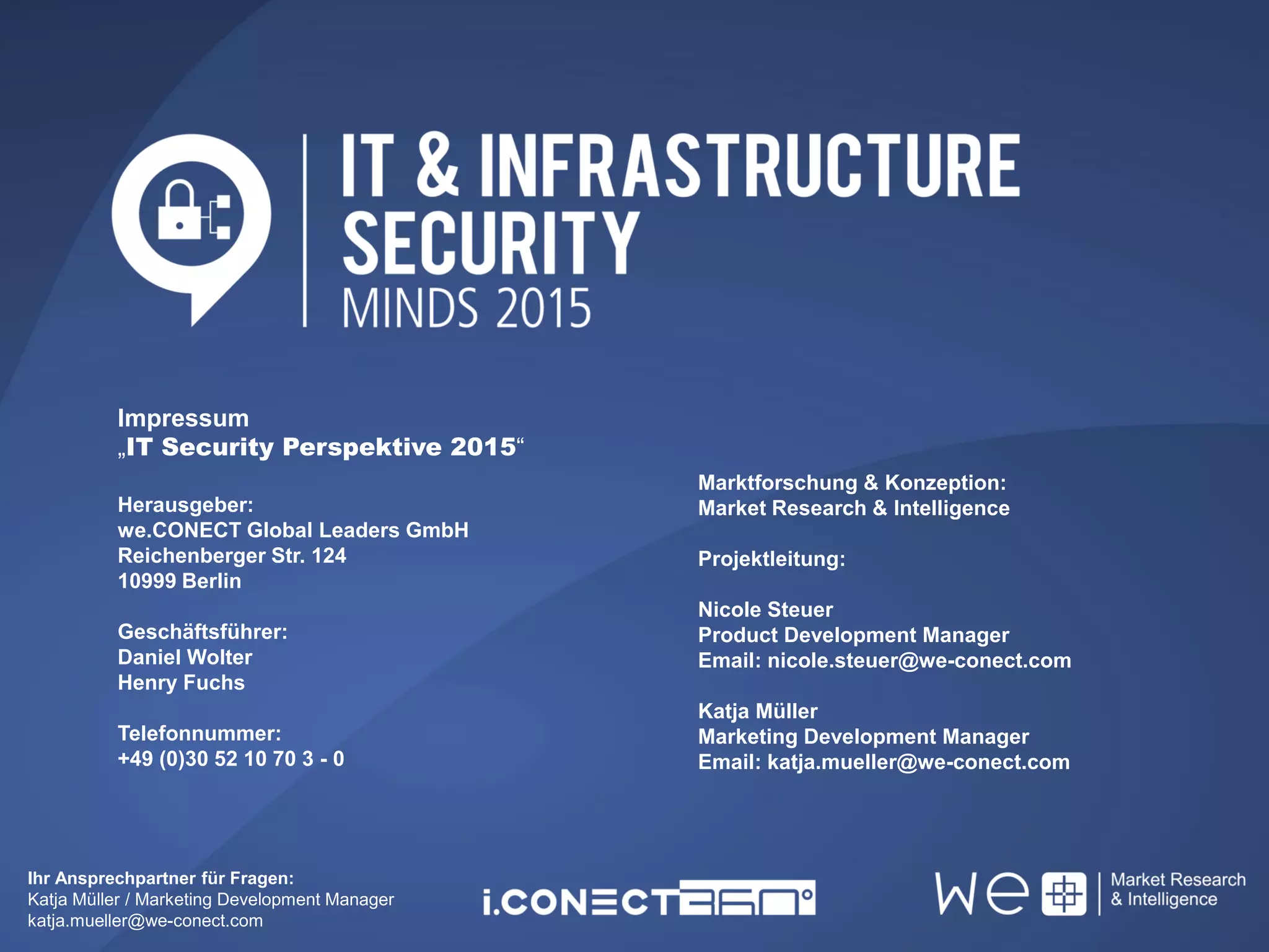 Ihr Ansprechpartner für Fragen:
Katja Müller / Marketing Development Manager
katja.mueller@we-conect.com
Impressum
„IT Security Perspektive 2015“
Herausgeber:
we.CONECT Global Leaders GmbH
Reichenberger Str. 124
10999 Berlin
Geschäftsführer:
Daniel Wolter
Henry Fuchs
Telefonnummer:
+49 (0)30 52 10 70 3 - 0
Marktforschung & Konzeption:
Market Research & Intelligence
Projektleitung:
Nicole Steuer
Product Development Manager
Email: nicole.steuer@we-conect.com
Katja Müller
Marketing Development Manager
Email: katja.mueller@we-conect.com
 