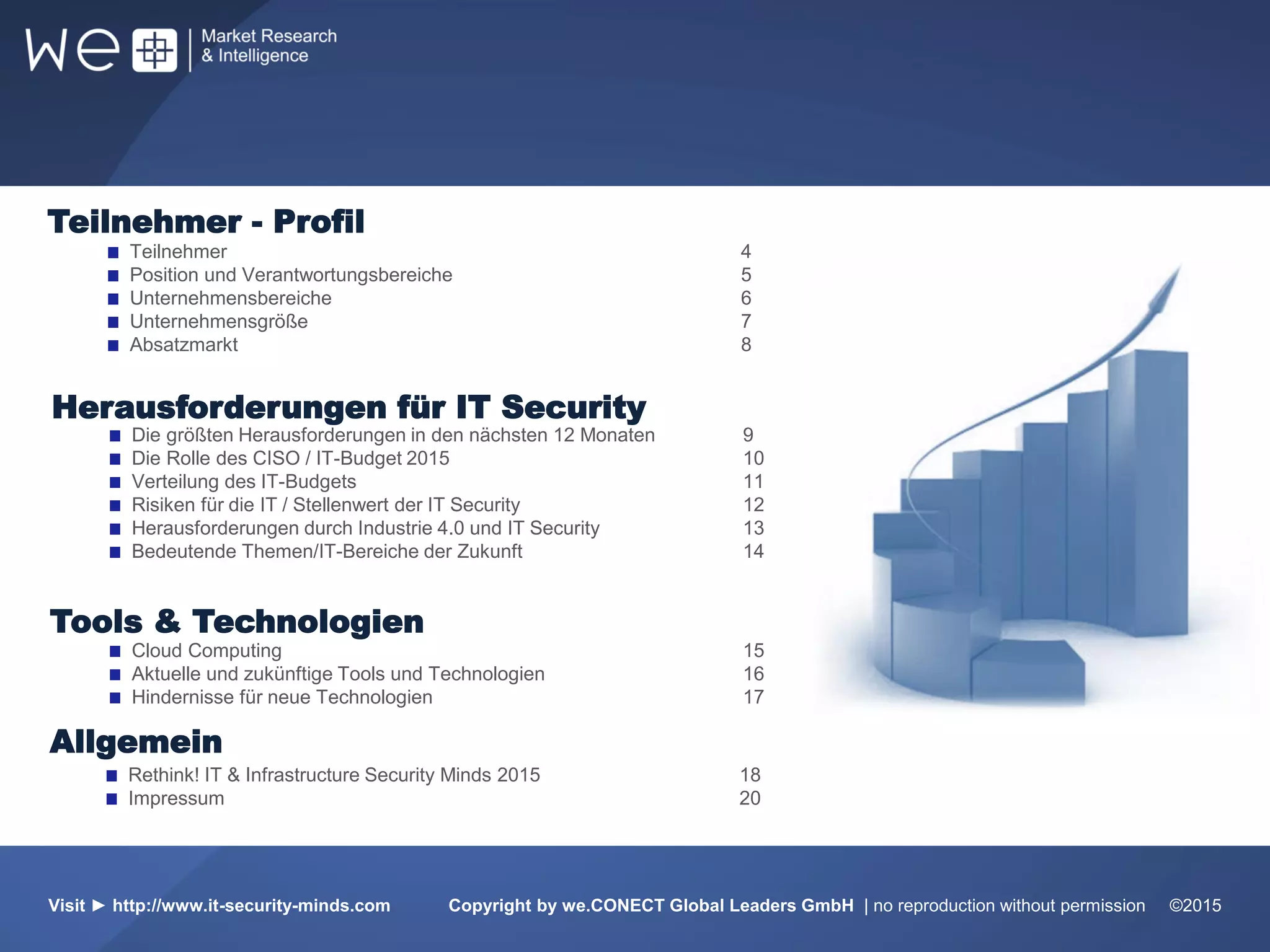 Visit ► http://www.it-security-minds.com Copyright by we.CONECT Global Leaders GmbH | no reproduction without permission ©2015
Teilnehmer 4
Position und Verantwortungsbereiche 5
Unternehmensbereiche 6
Unternehmensgröße 7
Absatzmarkt 8
Cloud Computing 15
Aktuelle und zukünftige Tools und Technologien 16
Hindernisse für neue Technologien 17
Die größten Herausforderungen in den nächsten 12 Monaten 9
Die Rolle des CISO / IT-Budget 2015 10
Verteilung des IT-Budgets 11
Risiken für die IT / Stellenwert der IT Security 12
Herausforderungen durch Industrie 4.0 und IT Security 13
Bedeutende Themen/IT-Bereiche der Zukunft 14
Herausforderungen für IT Security
Tools & Technologien
Teilnehmer - Profil
Rethink! IT & Infrastructure Security Minds 2015 18
Impressum 20
Allgemein
 