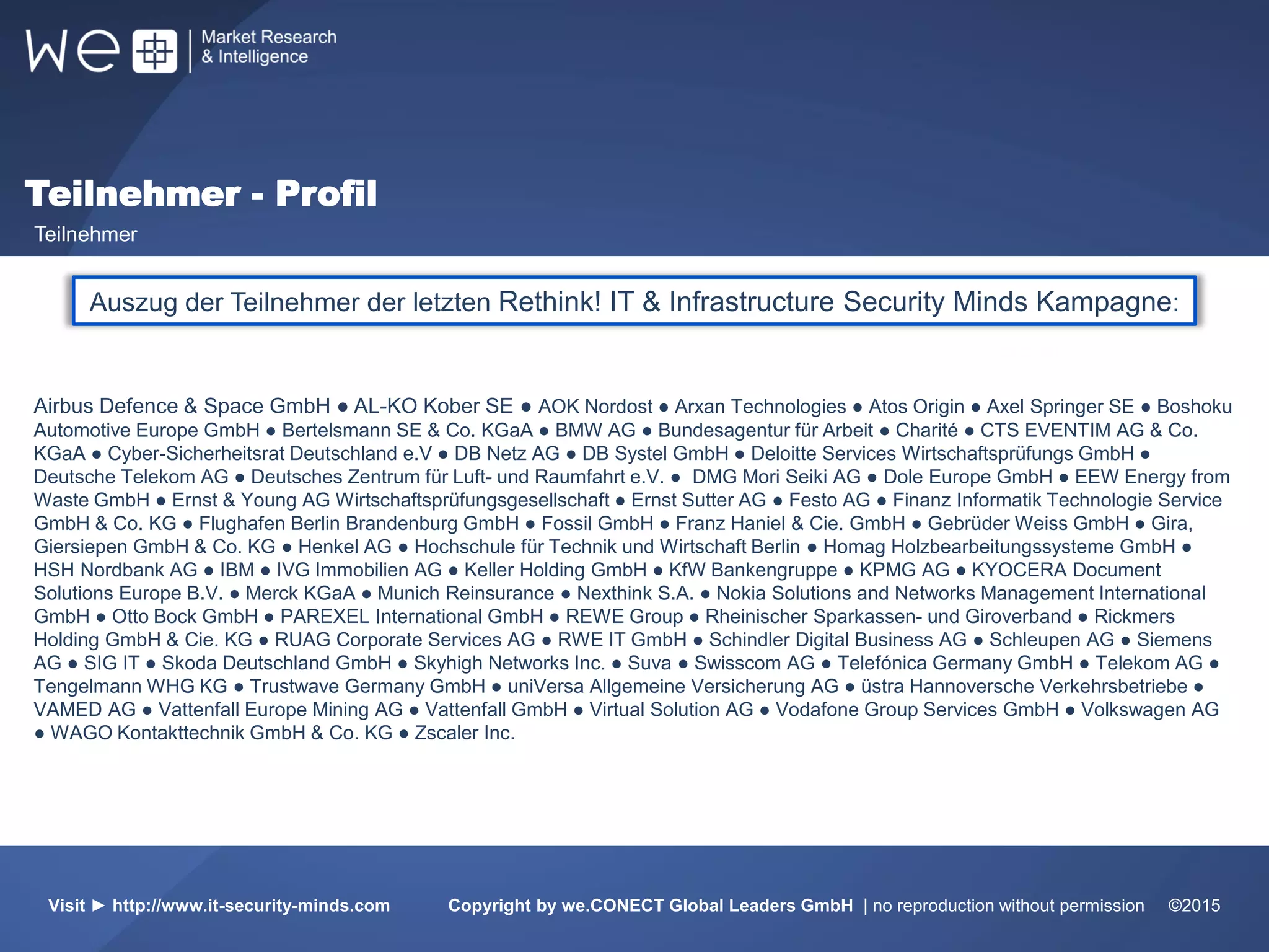 51%
Weltweit
31%
Europa
17%
10%
31%
55%
Auszug der Teilnehmer der letzten Rethink! IT & Infrastructure Security Minds Kampagne:
Airbus Defence & Space GmbH ● AL-KO Kober SE ● AOK Nordost ● Arxan Technologies ● Atos Origin ● Axel Springer SE ● Boshoku
Automotive Europe GmbH ● Bertelsmann SE & Co. KGaA ● BMW AG ● Bundesagentur für Arbeit ● Charité ● CTS EVENTIM AG & Co.
KGaA ● Cyber-Sicherheitsrat Deutschland e.V ● DB Netz AG ● DB Systel GmbH ● Deloitte Services Wirtschaftsprüfungs GmbH ●
Deutsche Telekom AG ● Deutsches Zentrum für Luft- und Raumfahrt e.V. ● DMG Mori Seiki AG ● Dole Europe GmbH ● EEW Energy from
Waste GmbH ● Ernst & Young AG Wirtschaftsprüfungsgesellschaft ● Ernst Sutter AG ● Festo AG ● Finanz Informatik Technologie Service
GmbH & Co. KG ● Flughafen Berlin Brandenburg GmbH ● Fossil GmbH ● Franz Haniel & Cie. GmbH ● Gebrüder Weiss GmbH ● Gira,
Giersiepen GmbH & Co. KG ● Henkel AG ● Hochschule für Technik und Wirtschaft Berlin ● Homag Holzbearbeitungssysteme GmbH ●
HSH Nordbank AG ● IBM ● IVG Immobilien AG ● Keller Holding GmbH ● KfW Bankengruppe ● KPMG AG ● KYOCERA Document
Solutions Europe B.V. ● Merck KGaA ● Munich Reinsurance ● Nexthink S.A. ● Nokia Solutions and Networks Management International
GmbH ● Otto Bock GmbH ● PAREXEL International GmbH ● REWE Group ● Rheinischer Sparkassen- und Giroverband ● Rickmers
Holding GmbH & Cie. KG ● RUAG Corporate Services AG ● RWE IT GmbH ● Schindler Digital Business AG ● Schleupen AG ● Siemens
AG ● SIG IT ● Skoda Deutschland GmbH ● Skyhigh Networks Inc. ● Suva ● Swisscom AG ● Telefónica Germany GmbH ● Telekom AG ●
Tengelmann WHG KG ● Trustwave Germany GmbH ● uniVersa Allgemeine Versicherung AG ● üstra Hannoversche Verkehrsbetriebe ●
VAMED AG ● Vattenfall Europe Mining AG ● Vattenfall GmbH ● Virtual Solution AG ● Vodafone Group Services GmbH ● Volkswagen AG
● WAGO Kontakttechnik GmbH & Co. KG ● Zscaler Inc.
Teilnehmer - Profil
Teilnehmer
Visit ► http://www.it-security-minds.com Copyright by we.CONECT Global Leaders GmbH | no reproduction without permission ©2015
 