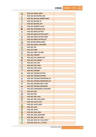 ICONES       ilegra – 2011

ICON_WD_MODEL_NODE
ICON_WD_NAVIGATION_LINK
ICON_WD_NAVLINK_BIDIRECTIONAL
ICON_WD_NAVLINK_IN
ICON_WD_NAVLINK_OUT
ICON_WD_NUMERIC_VALUE
ICON_WD_OUTBOUND_PLUG
ICON_WD_RADIO_BUTTON
ICON_WD_RADIO_BUTTON_EMPTY
ICON_WD_RADIO_BUTTON_INDEX
ICON_WD_RADIO_BUTTON_KEY
ICON_WD_RECURSION_NODE
ICON_WD_SCROLL_CONTAINER
ICON_WD_TAB
ICON_WD_TABLE
ICON_WD_TABLE_COLUMN
ICON_WD_TABSTRIP
ICON_WD_TAB_LIBRARY_REF
ICON_WD_TAG_LIBRARY
ICON_WD_TEXT_EDIT
ICON_WD_TEXT_VIEW
ICON_WD_TIME_VALUE
ICON_WD_TOOLBAR
ICON_WD_TOOLBAR_BUTTON
ICON_WD_TOOLBAR_CAPTION
ICON_WD_TOOLBAR_DROPDOWN_IDX
ICON_WD_TOOLBAR_DROPDOWN_KEY
ICON_WD_TOOLBAR_INPUT_FIELD
ICON_WD_TOOLBAR_SEPARATOR
ICON_WD_TRANSPARENT_CONTAINER
ICON_WD_TRAY
ICON_WD_TREE
ICON_WD_TREE_ITEM
ICON_WD_TREE_ITEM_NODE
ICON_WD_VALUE_ATTR
ICON_WD_VALUE_NODE
ICON_WD_VIEW
ICON_WD_VIEWS
ICON_WD_VIEW_AREA
ICON_WD_VIEW_CONTAINER
ICON_WD_VIEW_SET_GRID
ICON_WD_VIEW_SET_TAB_LAYOUT
ICON_WD_VIEW_SET_T_LAYOUT

                                by Ricardo Ishida                   25
 
