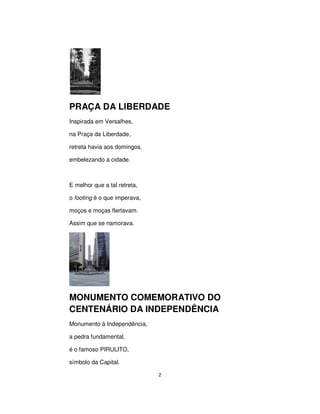 2
PRAÇA DA LIBERDADE
Inspirada em Versalhes,
na Praça da Liberdade,
retreta havia aos domingos,
embelezando a cidade.
E melhor que a tal retreta,
o footing é o que imperava,
moços e moças flertavam.
Assim que se namorava.
MONUMENTO COMEMORATIVO DO
CENTENÁRIO DA INDEPENDÊNCIA
Monumento à Independência,
a pedra fundamental,
é o famoso PIRULITO,
símbolo da Capital.
 