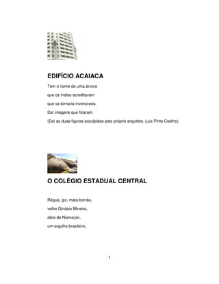 3
EDIFÍCIO ACAIACA
Tem o nome de uma árvore
que os índios acreditavam
que os tornaria invencíveis.
Daí imagens que ficaram.
(Daí as duas figuras esculpidas pelo próprio arquiteto, Luiz Pinto Coelho).
O COLÉGIO ESTADUAL CENTRAL
Régua, giz, mata-borrão,
velho Ginásio Mineiro,
obra de Niemeyer,
um orgulho brasileiro.
 