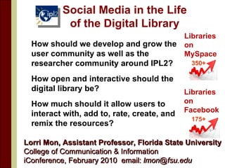 Social Media in the Life of the Digital Library ,[object Object],[object Object],[object Object],Lorri Mon, Assistant Professor, Florida State University  College of Communication & Information iConference, February 2010  email:  [email_address]   Libraries  on  MySpace 350+ Libraries  on  Facebook 175+ 