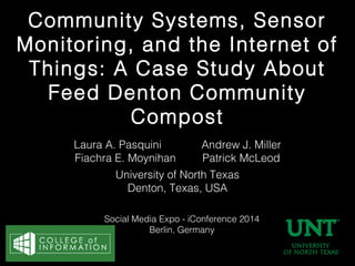 Community Systems, Sensor
Monitoring, and the Internet of
Things: A Case Study About
Feed Denton Community
Compost
Laura A. Pasquini
Fiachra E. Moynihan

Andrew J. Miller
Patrick McLeod

University of North Texas
Denton, Texas, USA
Social Media Expo - iConference 2014
Berlin, Germany

 