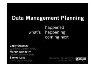 Data Management Planning
                             happened
                  what’s     happening
                             coming next

Carly Strasser
California Digital Library
Martin Donnelly
Digital Curation Centre
Sherry Lake                   iConference | Fort Worth, TX
University of Virginia                  12 February 2013
 