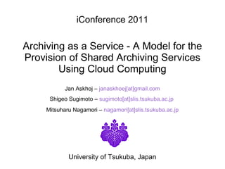 iConference 2011 Archiving as a Service - A Model for the Provision of Shared Archiving Services Using Cloud Computing   Jan Askhoj –   janaskhoej[at]gmail.com Shigeo Sugimoto –  sugimoto[at]slis.tsukuba.ac.jp   Mitsuharu Nagamori –  nagamori[at]slis.tsukuba.ac.jp University of Tsukuba, Japan 