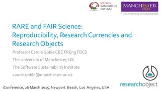 ResultsVary:The Pragmatics of
Reproducibility and Research Object
Frameworks
Professor Carole Goble CBE FREng FBCS
The University of Manchester, UK
The Software Sustainability Institute
carole.goble@manchester.ac.uk
iConference, 26 March 2015, Newport Beach, Los Angeles, USA
 