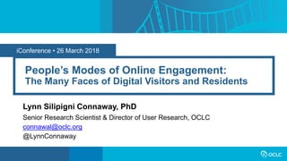 iConference • 26 March 2018
People’s Modes of Online Engagement:
The Many Faces of Digital Visitors and Residents
Lynn Silipigni Connaway, PhD
Senior Research Scientist & Director of User Research, OCLC
connawal@oclc.org
@LynnConnaway
 
