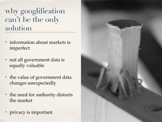 why googlification
can’t be the only
solution
✤   information about markets is
    imperfect

✤   not all government data is
    equally valuable

✤   the value of government data
    changes unexpectedly

✤   the need for authority distorts
    the market

✤   privacy is important
 