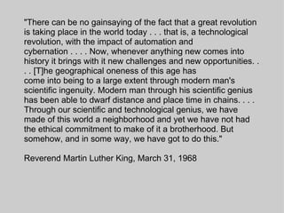 "There can be no gainsaying of the fact that a great revolution is taking place in the world today . . . that is, a technological revolution, with the impact of automation and cybernation . . . . Now, whenever anything new comes into history it brings with it new challenges and new opportunities. . . . [T]he geographical oneness of this age has come into being to a large extent through modern man's scientific ingenuity. Modern man through his scientific genius has been able to dwarf distance and place time in chains. . . . Through our scientific and technological genius, we have made of this world a neighborhood and yet we have not had the ethical commitment to make of it a brotherhood. But somehow, and in some way, we have got to do this." Reverend Martin Luther King, March 31, 1968 