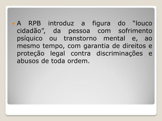  A RPB introduz a figura do “louco
cidadão”, da pessoa com sofrimento
psíquico ou transtorno mental e, ao
mesmo tempo, com garantia de direitos e
proteção legal contra discriminações e
abusos de toda ordem.
 