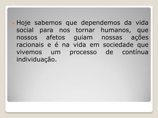  Hoje sabemos que dependemos da vida
social para nos tornar humanos, que
nossos afetos guiam nossas ações
racionais e é na vida em sociedade que
vivemos um processo de contínua
individuação.
 