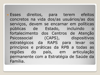  Esses direitos, para terem efeitos
concretos na vida dos/as usuários/as dos
serviços, devem se encarnar em políticas
públicas de Estado, incluindo o
fortalecimento dos Centros de Atenção
Psicossocial (CAPS), dispositivos
estratégicos da RAPS para levar os
princípios e práticas da RPB a todas as
regiões do país, em articulação
permanente com a Estratégia de Saúde da
Família.
 