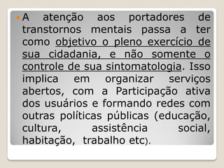  A atenção aos portadores de
transtornos mentais passa a ter
como objetivo o pleno exercício de
sua cidadania, e não somente o
controle de sua sintomatologia. Isso
implica em organizar serviços
abertos, com a Participação ativa
dos usuários e formando redes com
outras políticas públicas (educação,
cultura, assistência social,
habitação, trabalho etc).
 