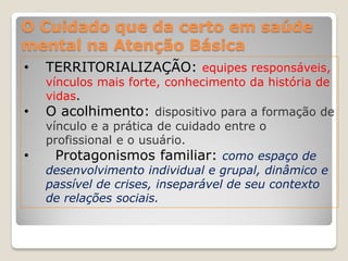 O Cuidado que da certo em saúde
mental na Atenção Básica
• TERRITORIALIZAÇÃO: equipes responsáveis,
vínculos mais forte, conhecimento da história de
vidas.
• O acolhimento: dispositivo para a formação de
vínculo e a prática de cuidado entre o
profissional e o usuário.
• Protagonismos familiar: como espaço de
desenvolvimento individual e grupal, dinâmico e
passível de crises, inseparável de seu contexto
de relações sociais.
 