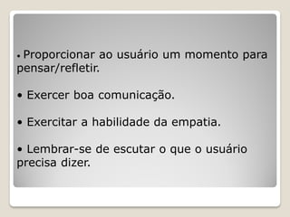 • Proporcionar ao usuário um momento para
pensar/refletir.
• Exercer boa comunicação.
• Exercitar a habilidade da empatia.
• Lembrar-se de escutar o que o usuário
precisa dizer.
 