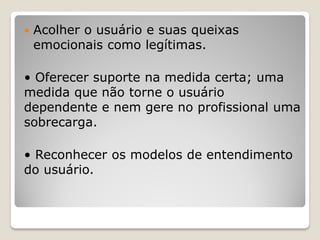  Acolher o usuário e suas queixas
emocionais como legítimas.
• Oferecer suporte na medida certa; uma
medida que não torne o usuário
dependente e nem gere no profissional uma
sobrecarga.
• Reconhecer os modelos de entendimento
do usuário.
 
