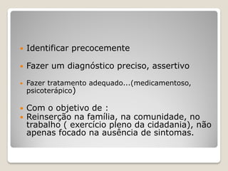  Identificar precocemente
 Fazer um diagnóstico preciso, assertivo
 Fazer tratamento adequado...(medicamentoso,
psicoterápico)
 Com o objetivo de :
 Reinserção na família, na comunidade, no
trabalho ( exercício pleno da cidadania), não
apenas focado na ausência de sintomas.
 