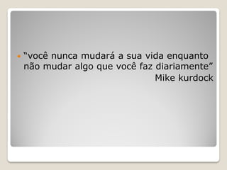  “você nunca mudará a sua vida enquanto
não mudar algo que você faz diariamente”
Mike kurdock
 