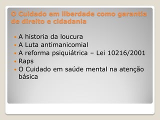 O Cuidado em liberdade como garantia
de direito e cidadania
 A historia da loucura
 A Luta antimanicomial
 A reforma psiquiátrica – Lei 10216/2001
 Raps
 O Cuidado em saúde mental na atenção
básica
 
