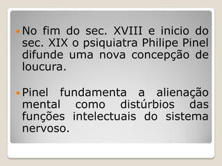  No fim do sec. XVIII e inicio do
sec. XIX o psiquiatra Philipe Pinel
difunde uma nova concepção de
loucura.
 Pinel fundamenta a alienação
mental como distúrbios das
funções intelectuais do sistema
nervoso.
 