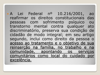  A Lei Federal nº 10.216/2001, ao
reafirmar os direitos constitucionais das
pessoas com sofrimento psíquico ou
transtorno mental contra qualquer ato
discriminatório, preserva sua condição de
cidadão de modo integral; em seu artigo
segundo, inclui como direito da pessoa o
acesso ao tratamento e o objetivo de sua
reinserção na família, no trabalho e na
comunidade, apontando os serviços
comunitários como local do cuidado por
excelência.
 