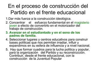 En el proceso de construcción del
Partido en el frente educacional
1.Dar más fuerza a la construcción ideológica.
2. Concentrar el esfuerzo fundamental en el magisterio
joven a efecto de convertirlo en el motorizador del
trabajo de construcción.
3. Avanzar en el estudiantado y en el seno de los
padres de familia.
4. Seleccionar lugares y centros educativos para construir
bases políticas que nos permitan irradiar, influir y
expandimos en su esfera de influencia y a nivel nacional.
5. Hay que formar cuadros para la lucha política y popular,
para la organización del Partido y su reconstrucción.
Contribuir, desde el frente educacional, con la
construcción de la Juventud Popular
 