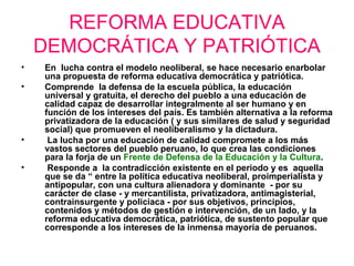 REFORMA EDUCATIVA
DEMOCRÁTICA Y PATRIÓTICA
• En lucha contra el modelo neoliberal, se hace necesario enarbolar
una propuesta de reforma educativa democrática y patriótica.
• Comprende la defensa de la escuela pública, la educación
universal y gratuita, el derecho del pueblo a una educación de
calidad capaz de desarrollar integralmente al ser humano y en
función de los intereses del país. Es también alternativa a la reforma
privatizadora de la educación ( y sus similares de salud y seguridad
social) que promueven el neoliberalismo y la dictadura.
• La lucha por una educación de calidad compromete a los más
vastos sectores del pueblo peruano, lo que crea las condiciones
para la forja de un Frente de Defensa de la Educación y la Cultura.
• Responde a la contradicción existente en el periodo y es aquella
que se da “ entre la política educativa neoliberal, proimperialista y
antipopular, con una cultura alienadora y dominante - por su
carácter de clase - y mercantilista, privatizadora, antimagisterial,
contrainsurgente y policiaca - por sus objetivos, principios,
contenidos y métodos de gestión e intervención, de un lado, y la
reforma educativa democrática, patriótica, de sustento popular que
corresponde a los intereses de la inmensa mayoría de peruanos.
 