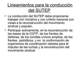 Lineamientos para la conducción
del SUTEP
• La conducción del SUTEP debe proponerse
trabajar con iniciativa y con criterio nacional con
vistas a la reconstrucción del movimiento
sindical y popular.
• Participar activamente, en la reconstrucción de
las bases de la CGTP, de los frentes de
defensa, de los comités cívicos amplios, de los
frentes patrióticos, y en la conformación de
organismos de coordinación clasista para el
impulso de las luchas y la reconstrucción del
movimiento sindical
 